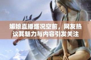 媚娘直播盛况空前，网友热议其魅力与内容引发关注