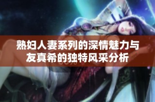 熟妇人妻系列的深情魅力与友真希的独特风采分析