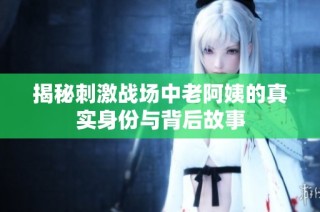 揭秘刺激战场中老阿姨的真实身份与背后故事