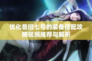 优化鲁班七号的装备搭配攻略视频推荐与解析