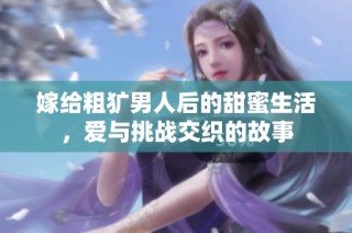 嫁给粗犷男人后的甜蜜生活，爱与挑战交织的故事