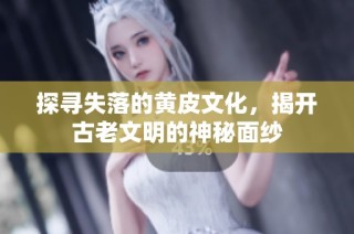 探寻失落的黄皮文化，揭开古老文明的神秘面纱