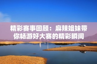 精彩赛事回顾：麻辣姐妹带你畅游好大赛的精彩瞬间
