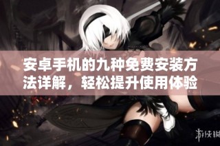 安卓手机的九种免费安装方法详解，轻松提升使用体验