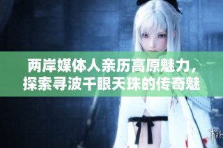 两岸媒体人亲历高原魅力，探索寻波千眼天珠的传奇魅力