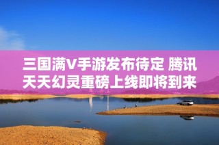 三国满V手游发布待定 腾讯天天幻灵重磅上线即将到来