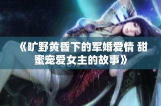 《旷野黄昏下的军婚爱情 甜蜜宠爱女主的故事》