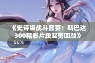 《史诗级战斗盛宴：斯巴达300精彩片段混剪回顾》