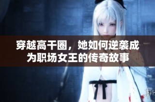穿越高干圈，她如何逆袭成为职场女王的传奇故事