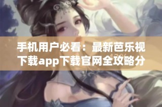 手机用户必看：最新芭乐视下载app下载官网全攻略分享