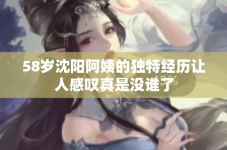 58岁沈阳阿姨的独特经历让人感叹真是没谁了