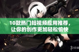 10款热门短视频应用推荐，让你的创作更加轻松愉快