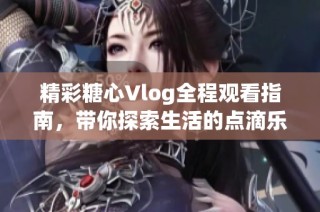 精彩糖心Vlog全程观看指南，带你探索生活的点滴乐趣