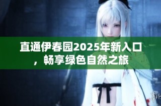 直通伊春园2025年新入口，畅享绿色自然之旅