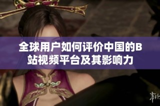 全球用户如何评价中国的B站视频平台及其影响力
