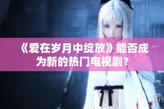 《爱在岁月中绽放》能否成为新的热门电视剧？