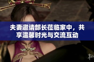 夫妻邀请部长莅临家中，共享温馨时光与交流互动