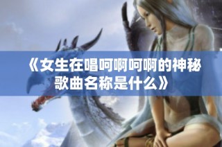 《女生在唱呵啊呵啊的神秘歌曲名称是什么》