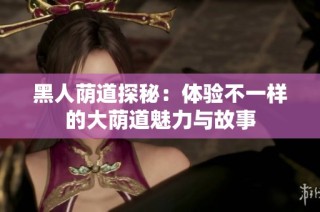 黑人荫道探秘：体验不一样的大荫道魅力与故事