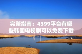 完整指南：4399平台有哪些韩国电视剧可以免费下载和观看
