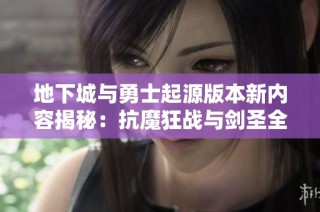 地下城与勇士起源版本新内容揭秘：抗魔狂战与剑圣全面解析