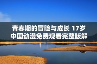 青春期的冒险与成长 17岁中国动漫免费观看完整版解析