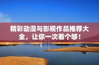 精彩动漫与影视作品推荐大全，让你一次看个够！
