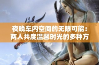夜晚车内空间的无限可能：两人共度温馨时光的多种方式