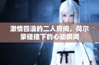 激情四溢的二人房间，荷尔蒙碰撞下的心动瞬间