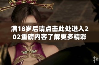 满18岁后请点击此处进入202重磅内容了解更多精彩信息