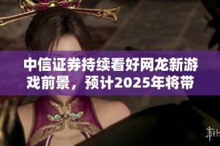 中信证券持续看好网龙新游戏前景，预计2025年将带来显著增长