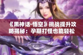 《黑神话·悟空》挑战提升攻略揭秘：孕期打怪也能轻松通关