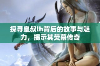 探寻皇叔lh背后的故事与魅力，揭示其荧幕传奇