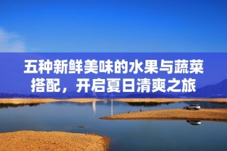 五种新鲜美味的水果与蔬菜搭配，开启夏日清爽之旅
