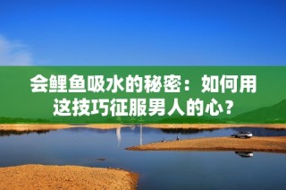会鲤鱼吸水的秘密：如何用这技巧征服男人的心？