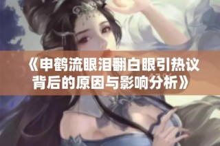 《申鹤流眼泪翻白眼引热议背后的原因与影响分析》