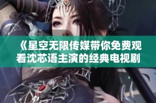《星空无限传媒带你免费观看沈芯语主演的经典电视剧》