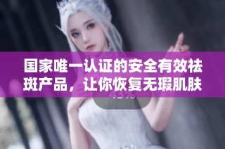 国家唯一认证的安全有效祛斑产品，让你恢复无瑕肌肤
