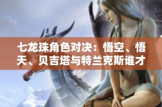 七龙珠角色对决：悟空、悟天、贝吉塔与特兰克斯谁才是真正的最强者