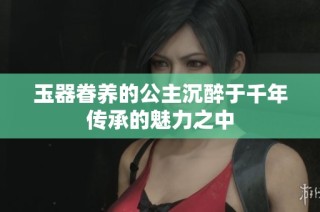 玉器眷养的公主沉醉于千年传承的魅力之中