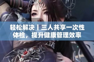 轻松解决丨三人共享一次性体检，提升健康管理效率