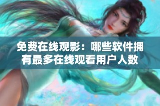 免费在线观影：哪些软件拥有最多在线观看用户人数