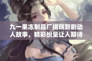 九一果冻制品厂揭晓新剧动人故事，精彩纷呈让人期待