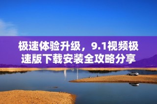 极速体验升级，9.1视频极速版下载安装全攻略分享