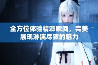 全方位体验精彩瞬间，完美展现淋漓尽致的魅力
