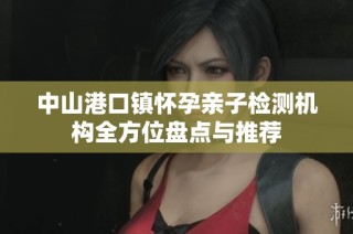 中山港口镇怀孕亲子检测机构全方位盘点与推荐