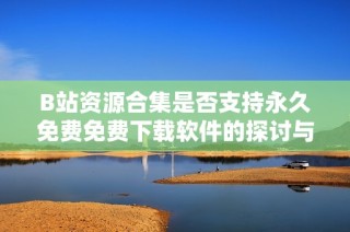 B站资源合集是否支持永久免费免费下载软件的探讨与分析