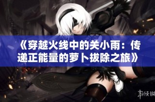 《穿越火线中的关小雨：传递正能量的萝卜拔除之旅》