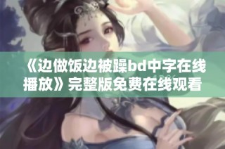《边做饭边被躁bd中字在线播放》完整版免费在线观看的全新发布资讯
