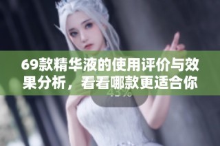 69款精华液的使用评价与效果分析，看看哪款更适合你
